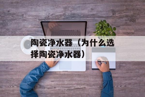陶瓷净水器（为什么选择陶瓷净水器）-第1张图片-