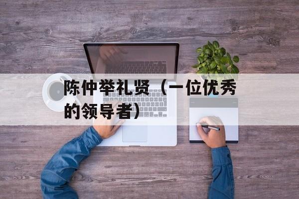 陈仲举礼贤（一位优秀的领导者）-第1张图片-