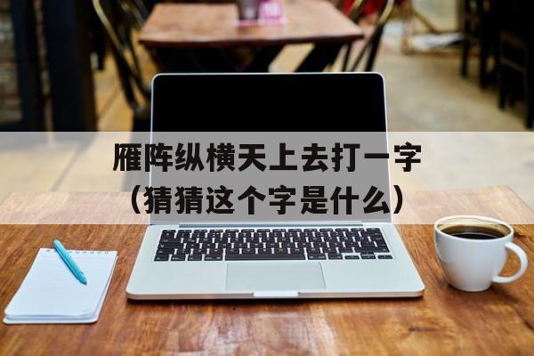 雁阵纵横天上去打一字（猜猜这个字是什么）-第1张图片-