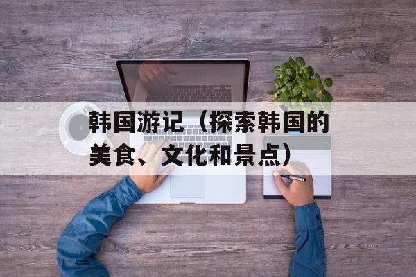 韩国游记（探索韩国的美食、文化和景点）-第1张图片-