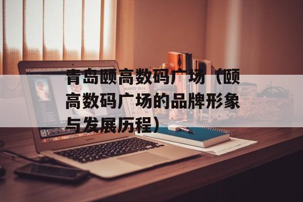 青岛颐高数码广场（颐高数码广场的品牌形象与发展历程）-第1张图片-