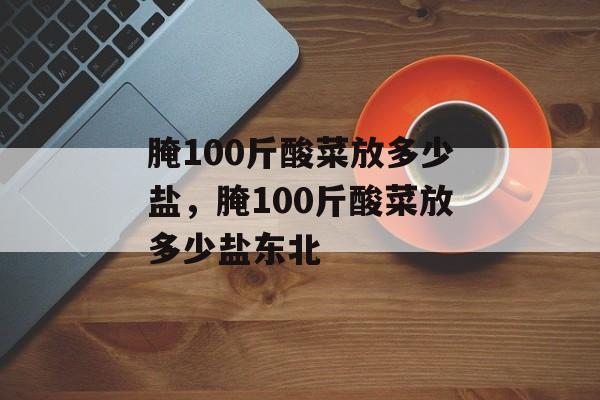 腌100斤酸菜放多少盐，腌100斤酸菜放多少盐东北-第1张图片-