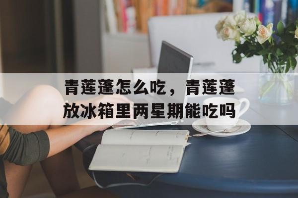 青莲蓬怎么吃，青莲蓬放冰箱里两星期能吃吗-第1张图片-