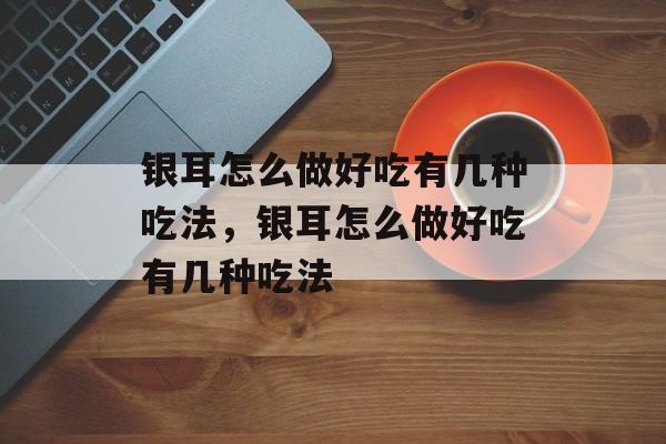 银耳怎么做好吃有几种吃法，银耳怎么做好吃有几种吃法-第1张图片-