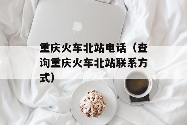 重庆火车北站电话（查询重庆火车北站联系方式）-第1张图片-