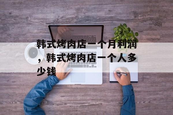 韩式烤肉店一个月利润，韩式烤肉店一个人多少钱-第1张图片-