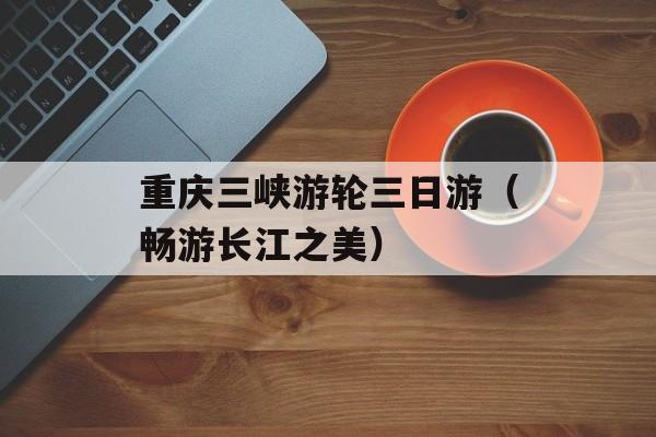 重庆三峡游轮三日游（畅游长江之美）-第1张图片-