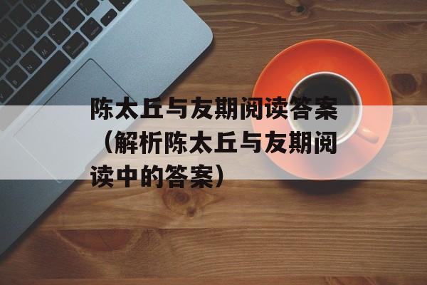 陈太丘与友期阅读答案（解析陈太丘与友期阅读中的答案）-第1张图片-