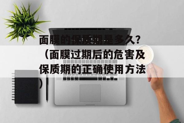 面膜的保质期是多久？（面膜过期后的危害及保质期的正确使用方法）-第1张图片-