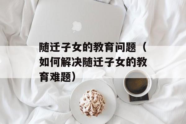 随迁子女的教育问题（如何解决随迁子女的教育难题）-第1张图片-