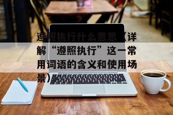 遵照执行什么意思（详解“遵照执行”这一常用词语的含义和使用场景）-第1张图片-