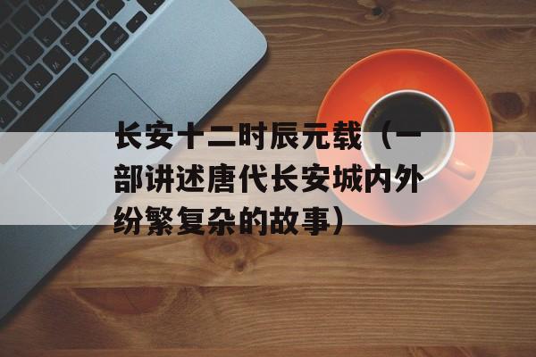 长安十二时辰元载（一部讲述唐代长安城内外纷繁复杂的故事）-第1张图片-