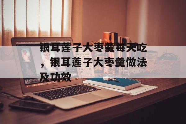 银耳莲子大枣羹每天吃，银耳莲子大枣羹做法及功效-第1张图片-