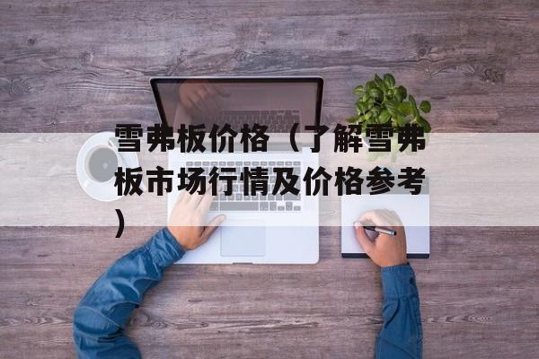 雪弗板价格（了解雪弗板市场行情及价格参考）-第1张图片-