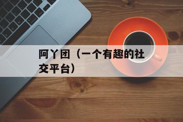 阿丫团（一个有趣的社交平台）-第1张图片-