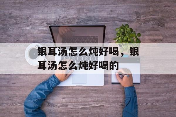 银耳汤怎么炖好喝，银耳汤怎么炖好喝的-第1张图片-