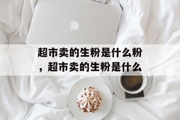 超市卖的生粉是什么粉，超市卖的生粉是什么-第1张图片-
