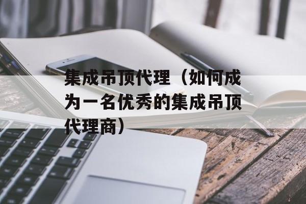 集成吊顶代理（如何成为一名优秀的集成吊顶代理商）-第1张图片-