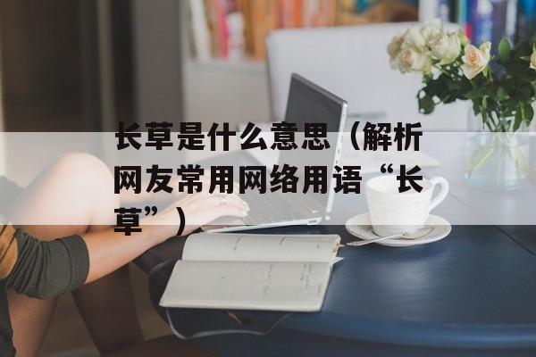 长草是什么意思（解析网友常用网络用语“长草”）-第1张图片-