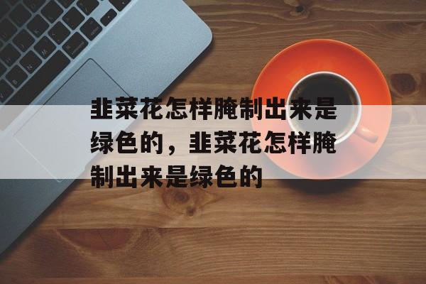 韭菜花怎样腌制出来是绿色的，韭菜花怎样腌制出来是绿色的-第1张图片-