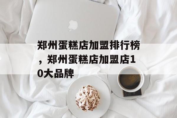 郑州蛋糕店加盟排行榜，郑州蛋糕店加盟店10大品牌-第1张图片-