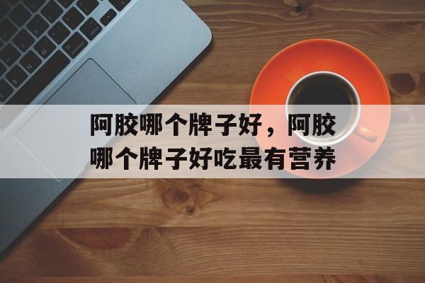 阿胶哪个牌子好，阿胶哪个牌子好吃最有营养-第1张图片-