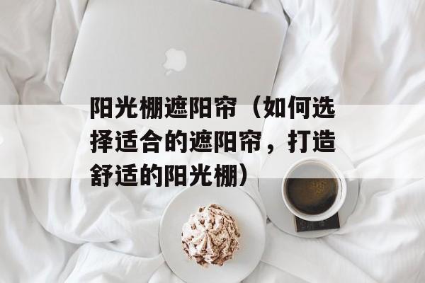 阳光棚遮阳帘（如何选择适合的遮阳帘，打造舒适的阳光棚）-第1张图片-