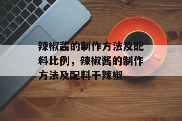 辣椒酱的制作方法及配料比例，辣椒酱的制作方法及配料干辣椒-第1张图片-