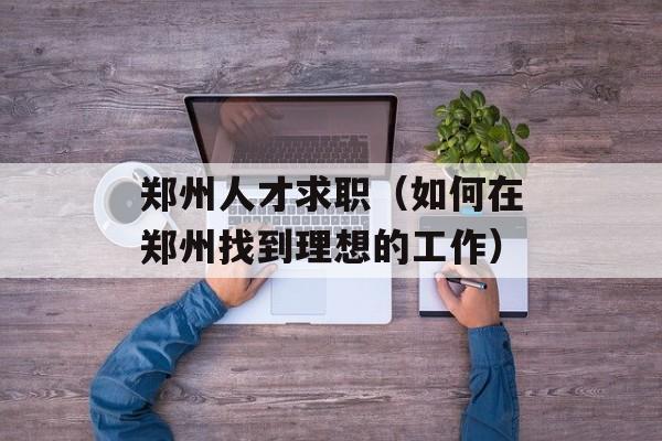 郑州人才求职（如何在郑州找到理想的工作）-第1张图片-