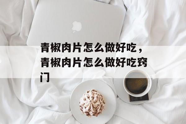 青椒肉片怎么做好吃，青椒肉片怎么做好吃窍门-第1张图片-