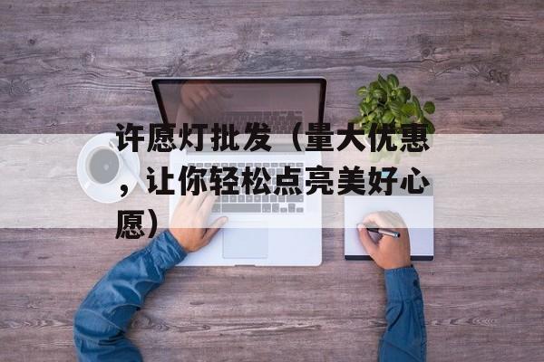 许愿灯批发（量大优惠，让你轻松点亮美好心愿）-第1张图片-
