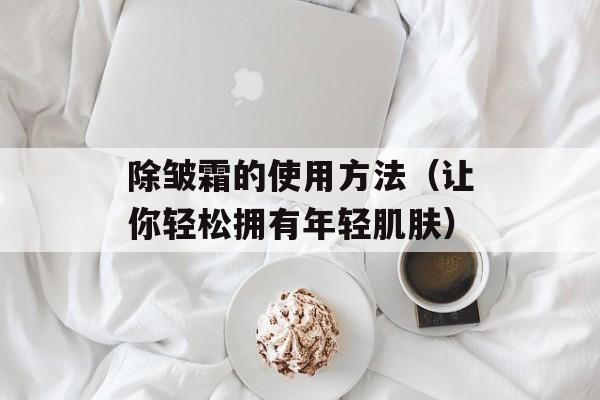 除皱霜的使用方法（让你轻松拥有年轻肌肤）-第1张图片-