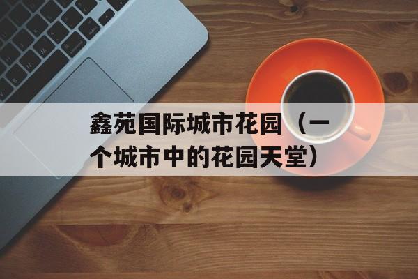 鑫苑国际城市花园（一个城市中的花园天堂）-第1张图片-