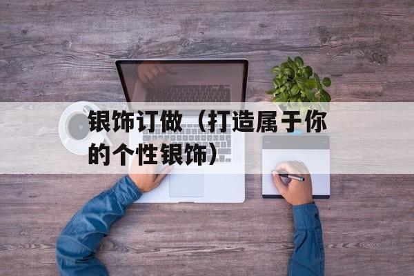 银饰订做（打造属于你的个性银饰）-第1张图片-