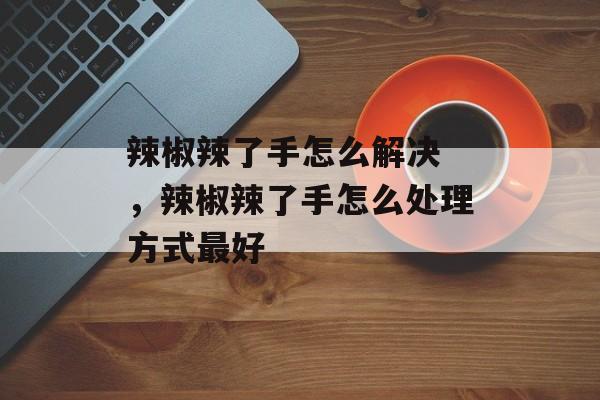 辣椒辣了手怎么解决 ，辣椒辣了手怎么处理方式最好-第1张图片-