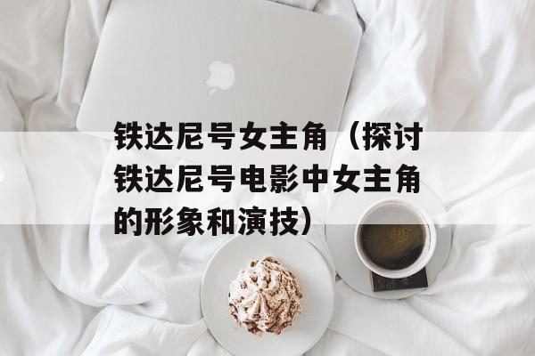 铁达尼号女主角（探讨铁达尼号电影中女主角的形象和演技）-第1张图片-