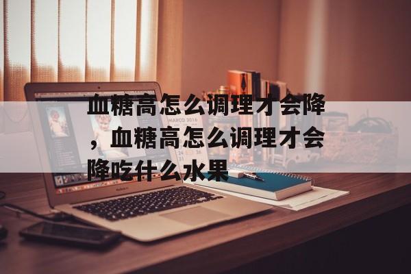 血糖高怎么调理才会降，血糖高怎么调理才会降吃什么水果-第1张图片-