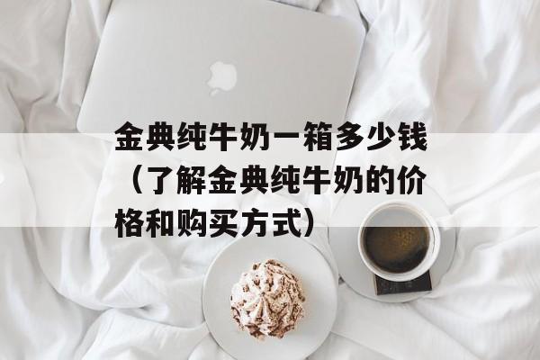 金典纯牛奶一箱多少钱（了解金典纯牛奶的价格和购买方式）-第1张图片-