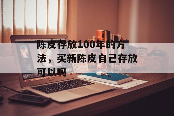 陈皮存放100年的方法，买新陈皮自己存放可以吗-第1张图片-