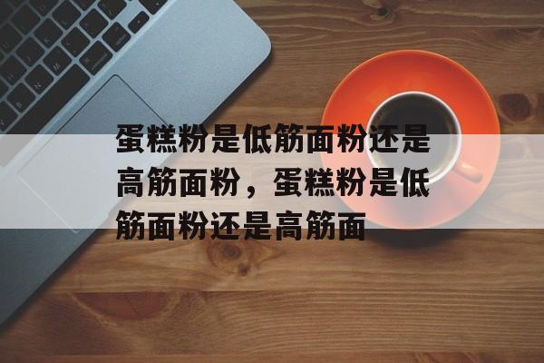 蛋糕粉是低筋面粉还是高筋面粉，蛋糕粉是低筋面粉还是高筋面-第1张图片-