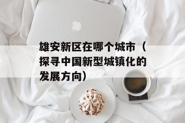 雄安新区在哪个城市（探寻中国新型城镇化的发展方向）-第1张图片-