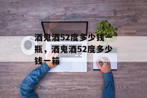 酒鬼酒52度多少钱一瓶，酒鬼酒52度多少钱一箱-第1张图片-