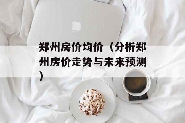 郑州房价均价（分析郑州房价走势与未来预测）-第1张图片-
