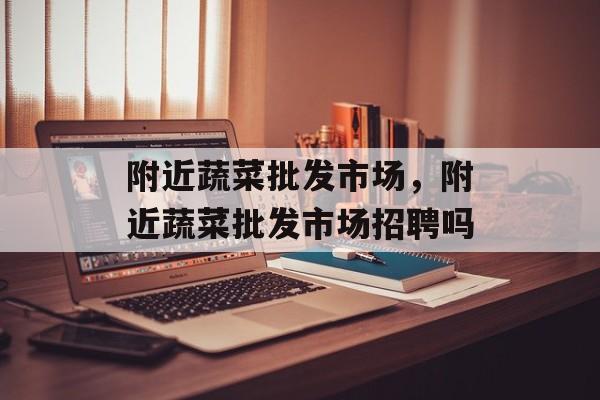 附近蔬菜批发市场，附近蔬菜批发市场招聘吗-第1张图片-