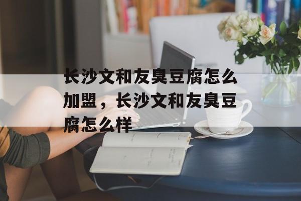 长沙文和友臭豆腐怎么加盟，长沙文和友臭豆腐怎么样-第1张图片-