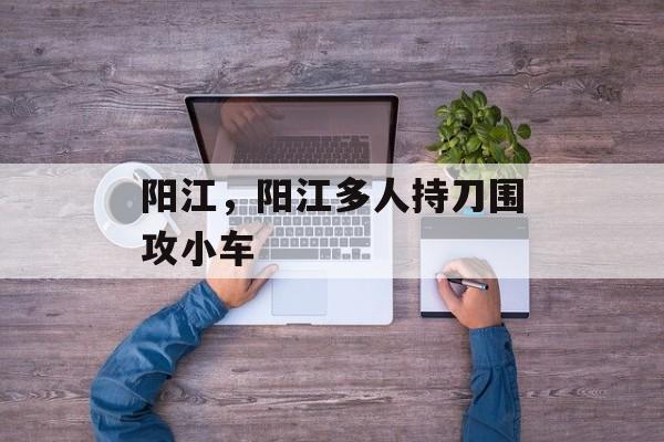 阳江，阳江多人持刀围攻小车-第1张图片-