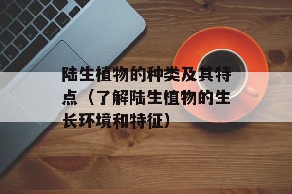 陆生植物的种类及其特点（了解陆生植物的生长环境和特征）-第1张图片-