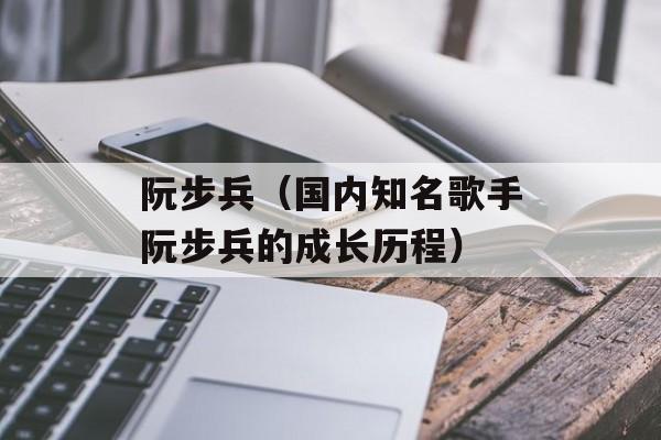 阮步兵（国内知名歌手阮步兵的成长历程）-第1张图片-