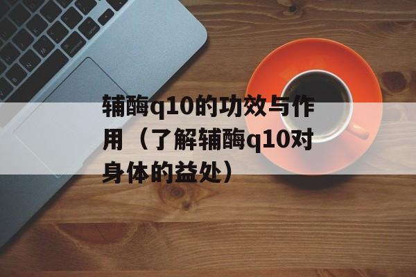 辅酶q10的功效与作用（了解辅酶q10对身体的益处）-第1张图片-