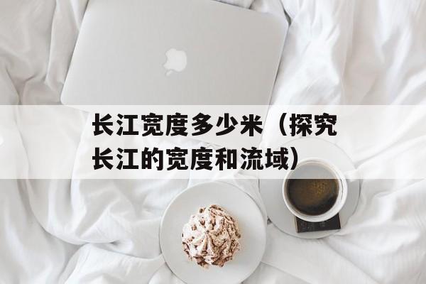 长江宽度多少米（探究长江的宽度和流域）-第1张图片-
